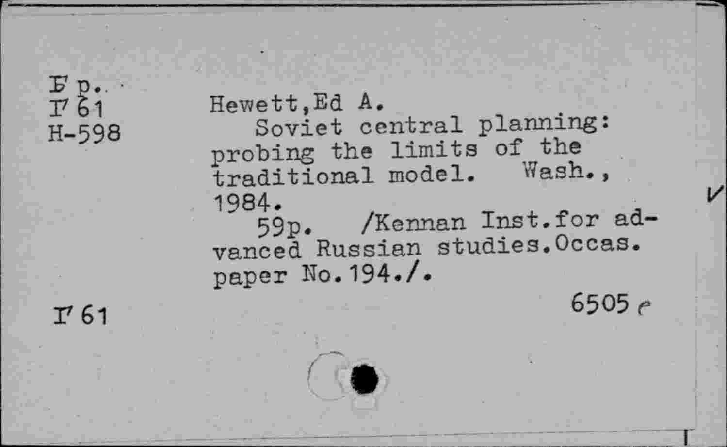 ﻿I7 61
H-598
Hewett,Ed A.
Soviet central planning: probing the limits of the traditional model. Wash., 1984.
59p. /Kennan Inst.for advanced Russian studies.Occas. paper No.194./•
r 61
6505 e